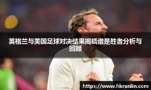 英格兰与美国足球对决结果揭晓谁是胜者分析与回顾